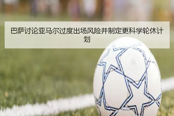 巴萨讨论亚马尔过度出场风险并制定更科学轮休计划