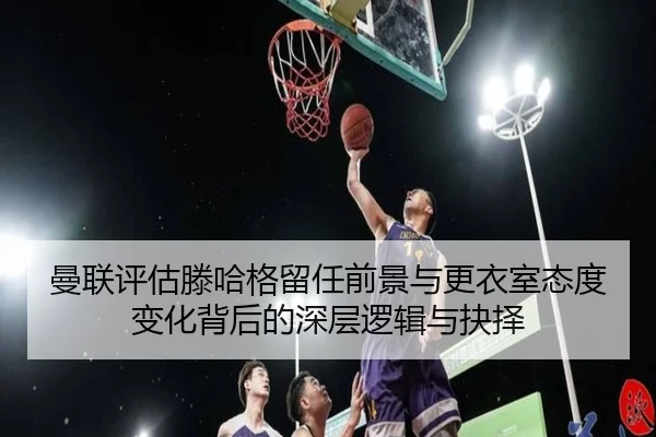 曼联评估滕哈格留任前景与更衣室态度变化背后的深层逻辑与抉择