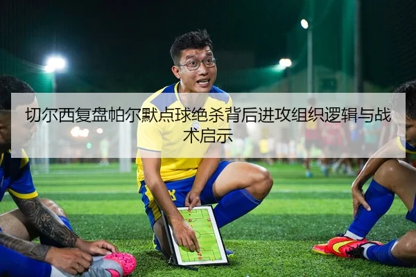 切尔西复盘帕尔默点球绝杀背后进攻组织逻辑与战术启示